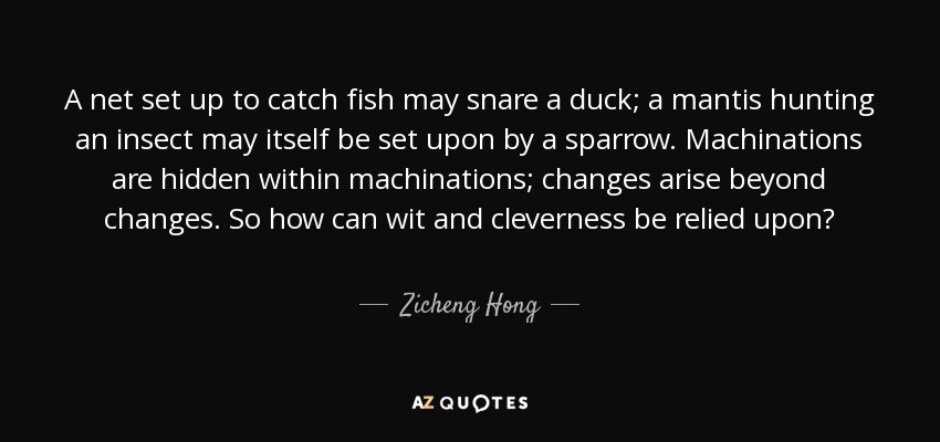 A net set up to catch fish may snare a duck; a mantis hunting an insect may itself be set upon by a sparrow. Machinations are hidden within machinations; changes arise beyond changes. So how can wit and cleverness be relied upon? - Zicheng Hong
