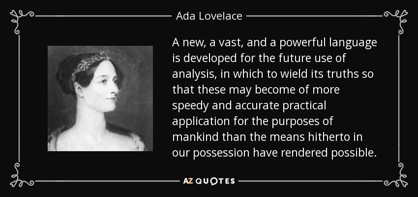 A new, a vast, and a powerful language is developed for the future use of analysis, in which to wield its truths so that these may become of more speedy and accurate practical application for the purposes of mankind than the means hitherto in our possession have rendered possible. - Ada Lovelace