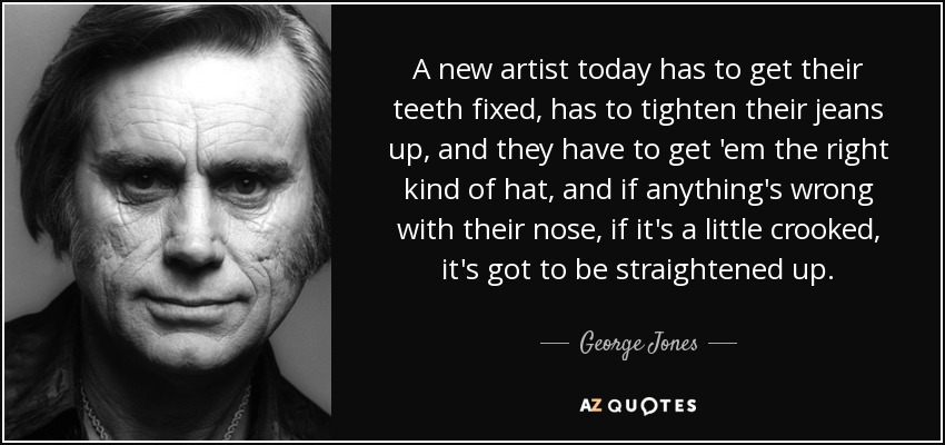 A new artist today has to get their teeth fixed, has to tighten their jeans up, and they have to get 'em the right kind of hat, and if anything's wrong with their nose, if it's a little crooked, it's got to be straightened up. - George Jones