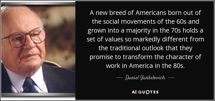 A new breed of Americans born out of the social movements of the 60s and grown into a majority in the 70s holds a set of values so markedly different from the traditional outlook that they promise to transform the character of work in America in the 80s. - Daniel Yankelovich