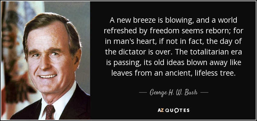 A new breeze is blowing, and a world refreshed by freedom seems reborn; for in man's heart, if not in fact, the day of the dictator is over. The totalitarian era is passing, its old ideas blown away like leaves from an ancient, lifeless tree. - George H. W. Bush