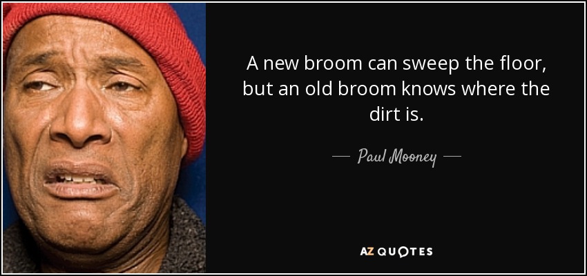 A new broom can sweep the floor, but an old broom knows where the dirt is. - Paul Mooney
