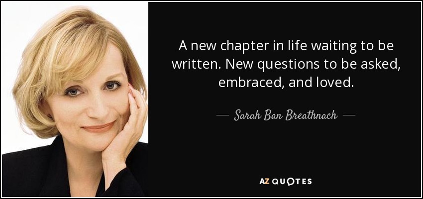 A new chapter in life waiting to be written. New questions to be asked, embraced, and loved. - Sarah Ban Breathnach