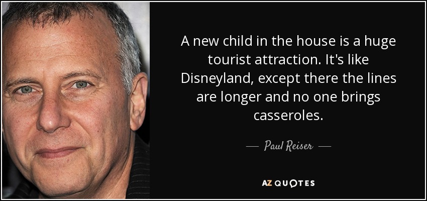 A new child in the house is a huge tourist attraction. It's like Disneyland, except there the lines are longer and no one brings casseroles. - Paul Reiser