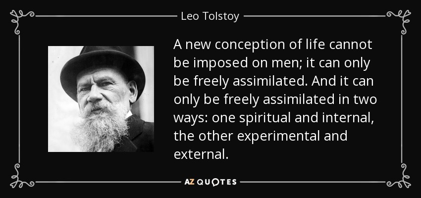 A new conception of life cannot be imposed on men; it can only be freely assimilated. And it can only be freely assimilated in two ways: one spiritual and internal, the other experimental and external. - Leo Tolstoy