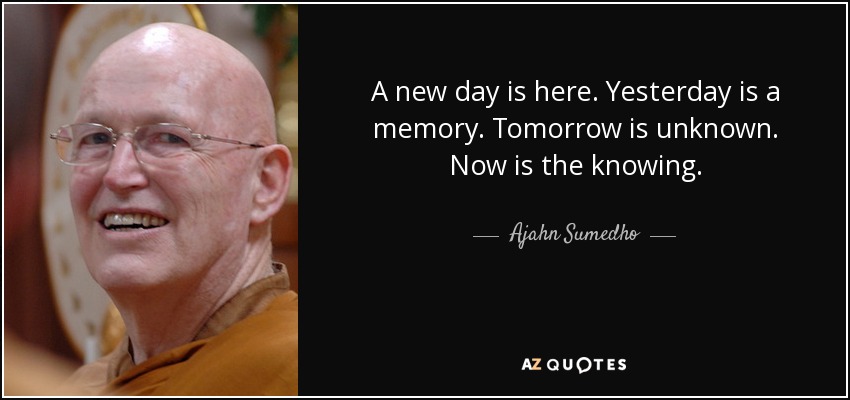 A new day is here. Yesterday is a memory. Tomorrow is unknown. Now is the knowing. - Ajahn Sumedho