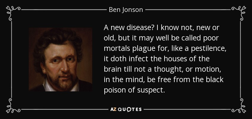 A new disease? I know not, new or old, but it may well be called poor mortals plague for, like a pestilence, it doth infect the houses of the brain till not a thought, or motion, in the mind, be free from the black poison of suspect. - Ben Jonson