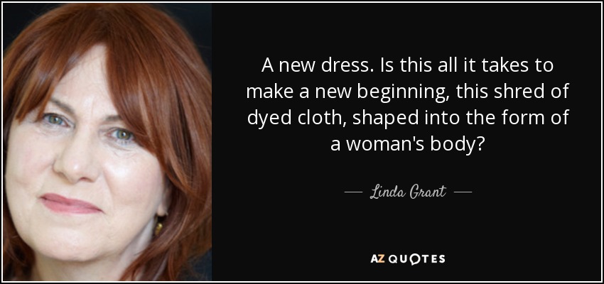 A new dress. Is this all it takes to make a new beginning, this shred of dyed cloth, shaped into the form of a woman's body? - Linda Grant