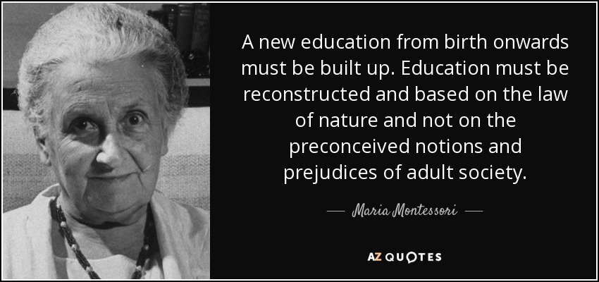 A new education from birth onwards must be built up. Education must be reconstructed and based on the law of nature and not on the preconceived notions and prejudices of adult society. - Maria Montessori