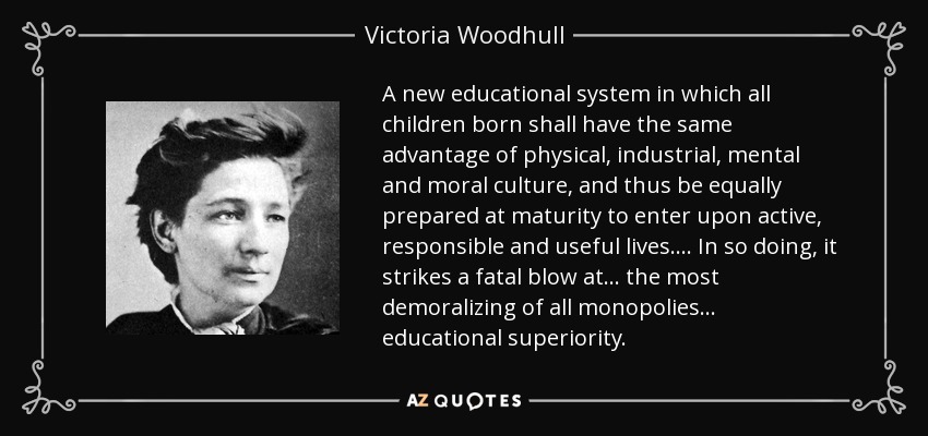 A new educational system in which all children born shall have the same advantage of physical, industrial, mental and moral culture, and thus be equally prepared at maturity to enter upon active, responsible and useful lives. . . . In so doing, it strikes a fatal blow at . . . the most demoralizing of all monopolies. . . educational superiority. - Victoria Woodhull