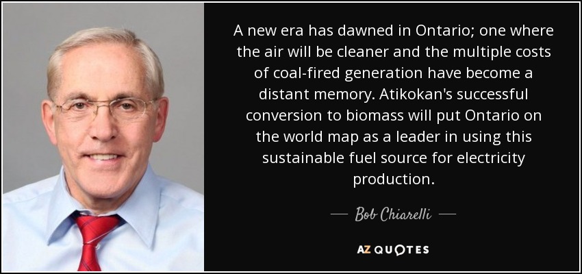 A new era has dawned in Ontario; one where the air will be cleaner and the multiple costs of coal-fired generation have become a distant memory. Atikokan's successful conversion to biomass will put Ontario on the world map as a leader in using this sustainable fuel source for electricity production. - Bob Chiarelli