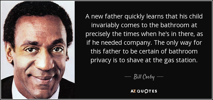 A new father quickly learns that his child invariably comes to the bathroom at precisely the times when he's in there, as if he needed company. The only way for this father to be certain of bathroom privacy is to shave at the gas station. - Bill Cosby