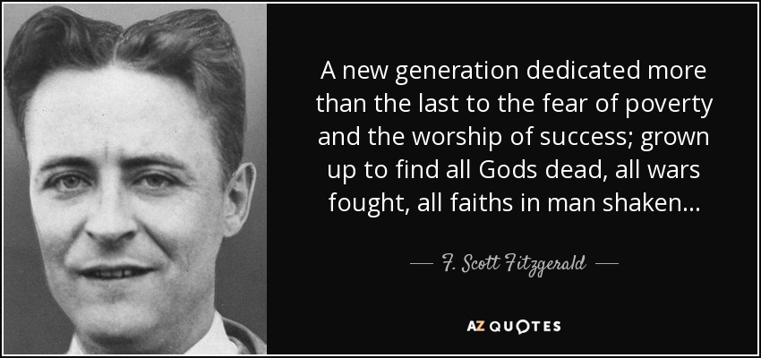 A new generation dedicated more than the last to the fear of poverty and the worship of success; grown up to find all Gods dead, all wars fought, all faiths in man shaken... - F. Scott Fitzgerald