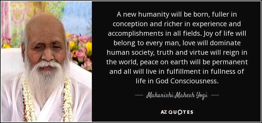 A new humanity will be born, fuller in conception and richer in experience and accomplishments in all fields. Joy of life will belong to every man, love will dominate human society, truth and virtue will reign in the world, peace on earth will be permanent and all will live in fulfillment in fullness of life in God Consciousness. - Maharishi Mahesh Yogi