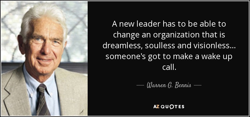 A new leader has to be able to change an organization that is dreamless, soulless and visionless... someone's got to make a wake up call. - Warren G. Bennis