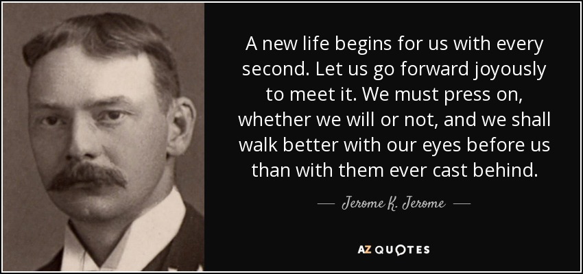 A new life begins for us with every second. Let us go forward joyously to meet it. We must press on, whether we will or not, and we shall walk better with our eyes before us than with them ever cast behind. - Jerome K. Jerome