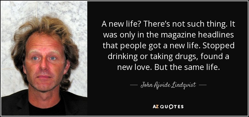 A new life? There’s not such thing. It was only in the magazine headlines that people got a new life. Stopped drinking or taking drugs, found a new love. But the same life. - John Ajvide Lindqvist