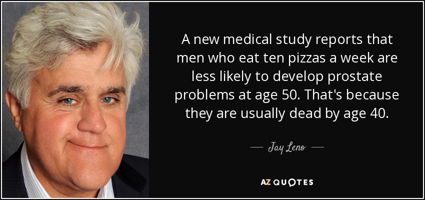 A new medical study reports that men who eat ten pizzas a week are less likely to develop prostate problems at age 50. That's because they are usually dead by age 40. - Jay Leno