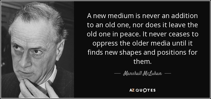 A new medium is never an addition to an old one, nor does it leave the old one in peace. It never ceases to oppress the older media until it finds new shapes and positions for them. - Marshall McLuhan