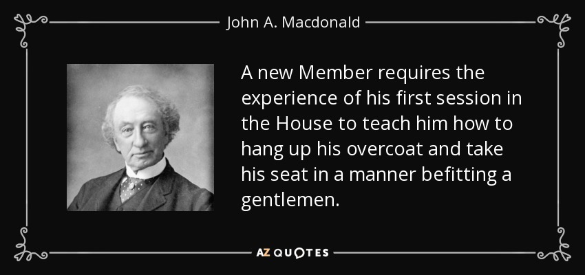 A new Member requires the experience of his first session in the House to teach him how to hang up his overcoat and take his seat in a manner befitting a gentlemen. - John A. Macdonald