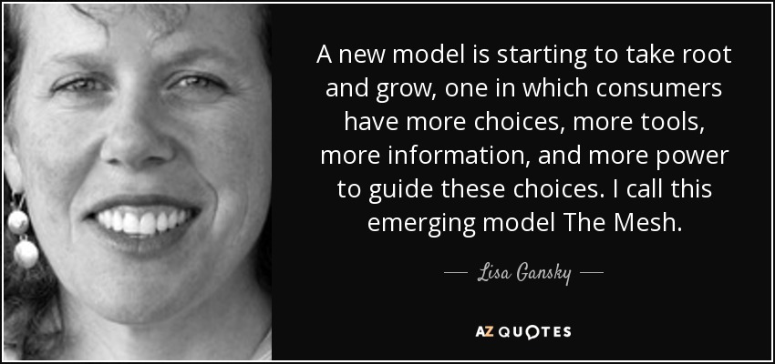 A new model is starting to take root and grow, one in which consumers have more choices, more tools, more information, and more power to guide these choices. I call this emerging model The Mesh. - Lisa Gansky