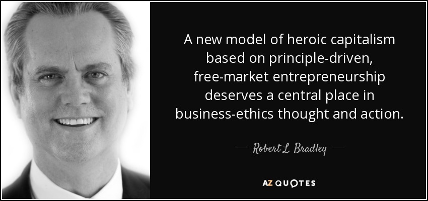 A new model of heroic capitalism based on principle-driven, free-market entrepreneurship deserves a central place in business-ethics thought and action. - Robert L. Bradley, Jr.