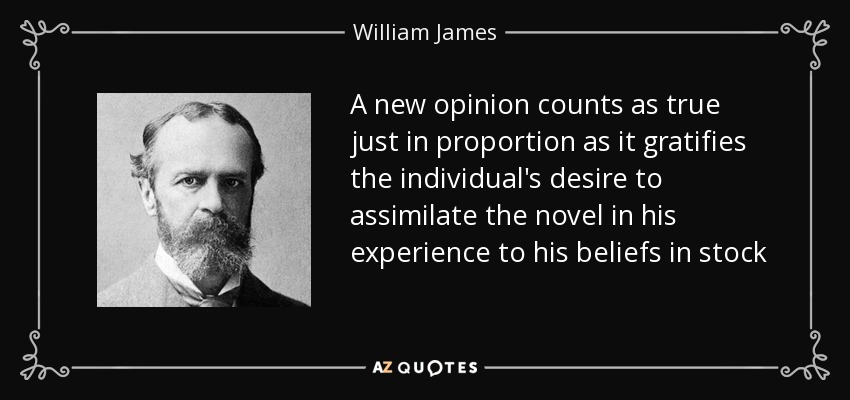 A new opinion counts as true just in proportion as it gratifies the individual's desire to assimilate the novel in his experience to his beliefs in stock - William James