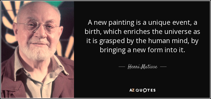 A new painting is a unique event, a birth, which enriches the universe as it is grasped by the human mind, by bringing a new form into it. - Henri Matisse
