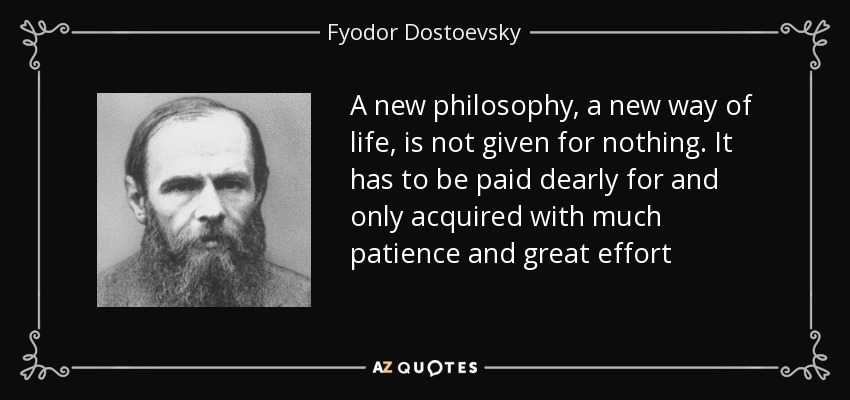 A new philosophy, a new way of life, is not given for nothing. It has to be paid dearly for and only acquired with much patience and great effort - Fyodor Dostoevsky