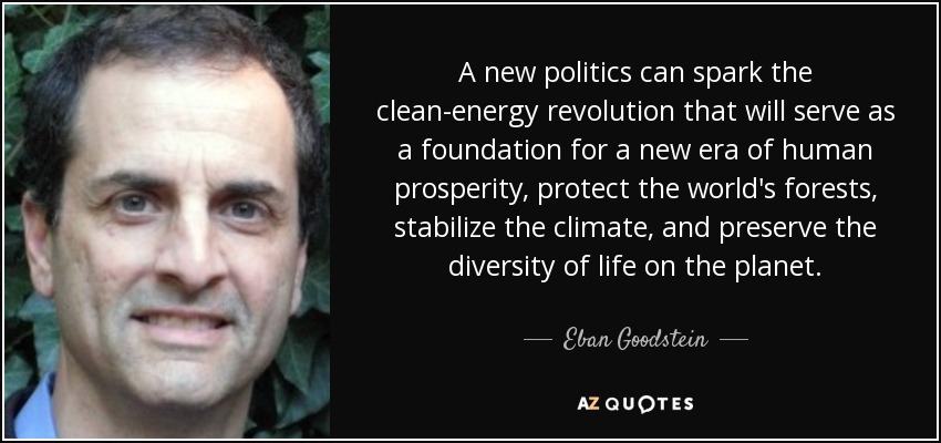 A new politics can spark the clean-energy revolution that will serve as a foundation for a new era of human prosperity, protect the world's forests, stabilize the climate, and preserve the diversity of life on the planet. - Eban Goodstein