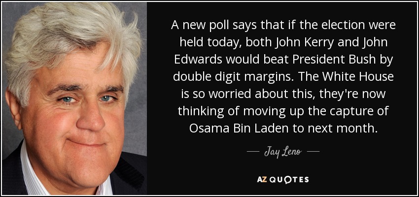 A new poll says that if the election were held today, both John Kerry and John Edwards would beat President Bush by double digit margins. The White House is so worried about this, they're now thinking of moving up the capture of Osama Bin Laden to next month. - Jay Leno