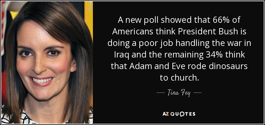 A new poll showed that 66% of Americans think President Bush is doing a poor job handling the war in Iraq and the remaining 34% think that Adam and Eve rode dinosaurs to church. - Tina Fey