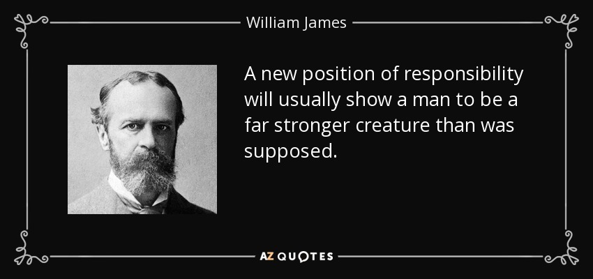 A new position of responsibility will usually show a man to be a far stronger creature than was supposed. - William James