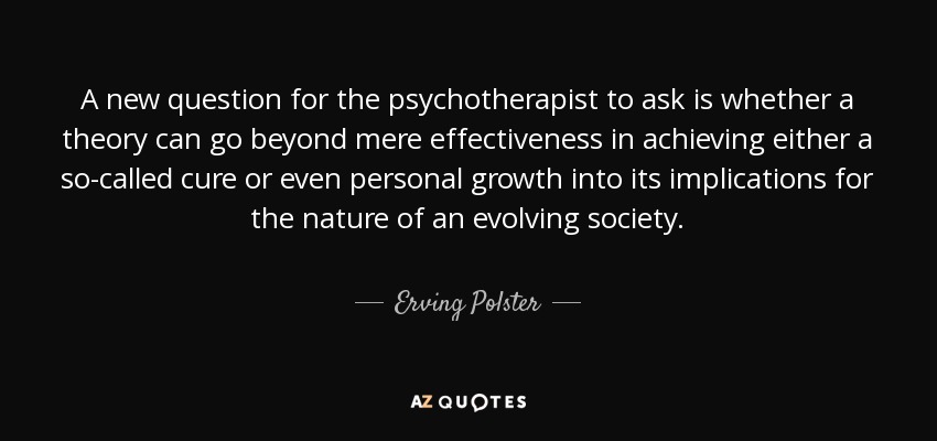 A new question for the psychotherapist to ask is whether a theory can go beyond mere effectiveness in achieving either a so-called cure or even personal growth into its implications for the nature of an evolving society. - Erving Polster