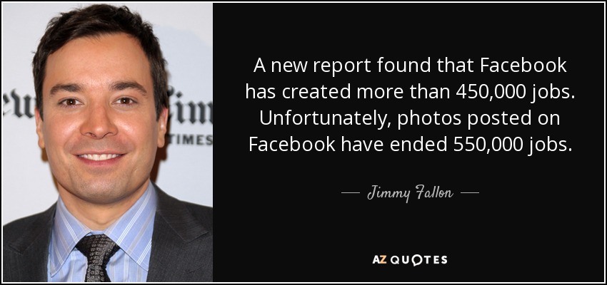 A new report found that Facebook has created more than 450,000 jobs. Unfortunately, photos posted on Facebook have ended 550,000 jobs. - Jimmy Fallon
