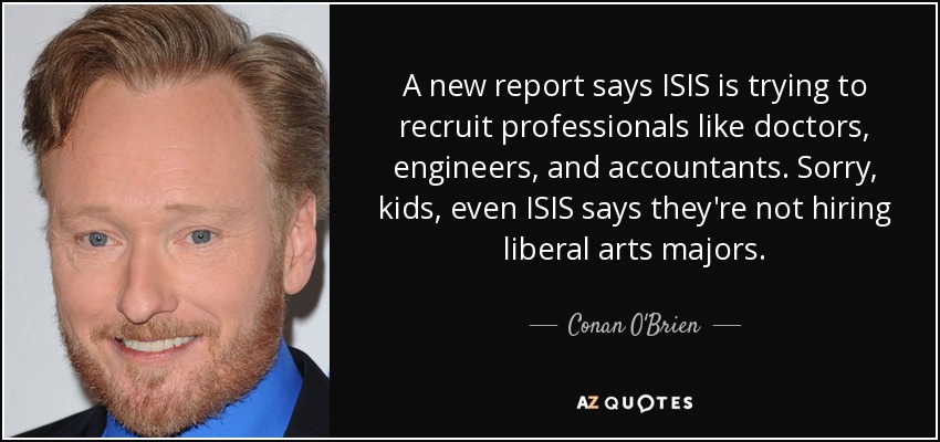 A new report says ISIS is trying to recruit professionals like doctors, engineers, and accountants. Sorry, kids, even ISIS says they're not hiring liberal arts majors. - Conan O'Brien