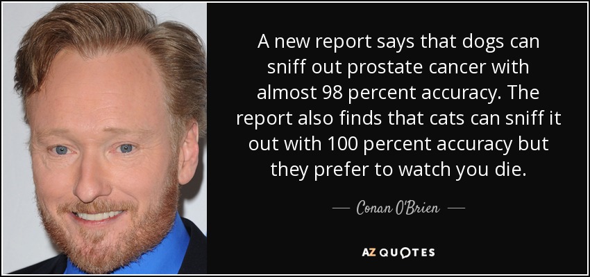 A new report says that dogs can sniff out prostate cancer with almost 98 percent accuracy. The report also finds that cats can sniff it out with 100 percent accuracy but they prefer to watch you die. - Conan O'Brien