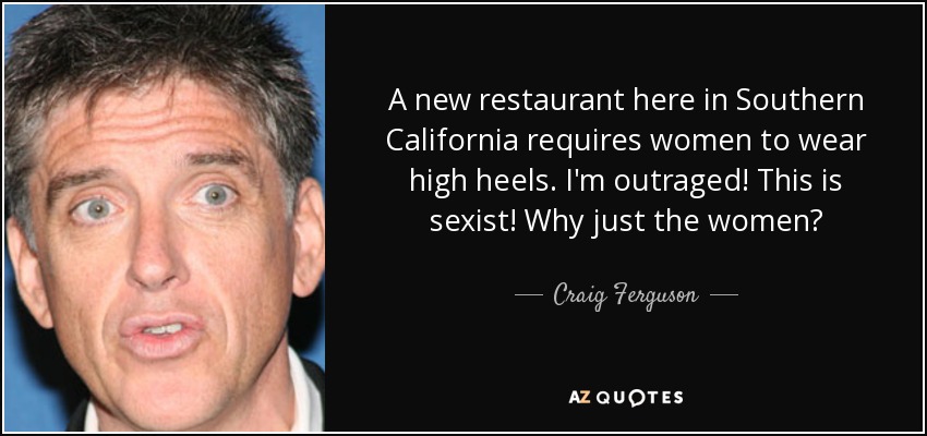 A new restaurant here in Southern California requires women to wear high heels. I'm outraged! This is sexist! Why just the women? - Craig Ferguson