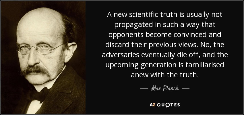 A new scientific truth is usually not propagated in such a way that opponents become convinced and discard their previous views. No, the adversaries eventually die off, and the upcoming generation is familiarised anew with the truth. - Max Planck