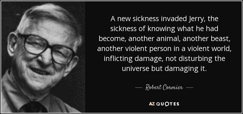 A new sickness invaded Jerry, the sickness of knowing what he had become, another animal, another beast, another violent person in a violent world, inflicting damage, not disturbing the universe but damaging it. - Robert Cormier