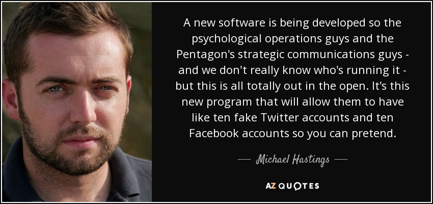 A new software is being developed so the psychological operations guys and the Pentagon's strategic communications guys - and we don't really know who's running it - but this is all totally out in the open. It's this new program that will allow them to have like ten fake Twitter accounts and ten Facebook accounts so you can pretend. - Michael Hastings