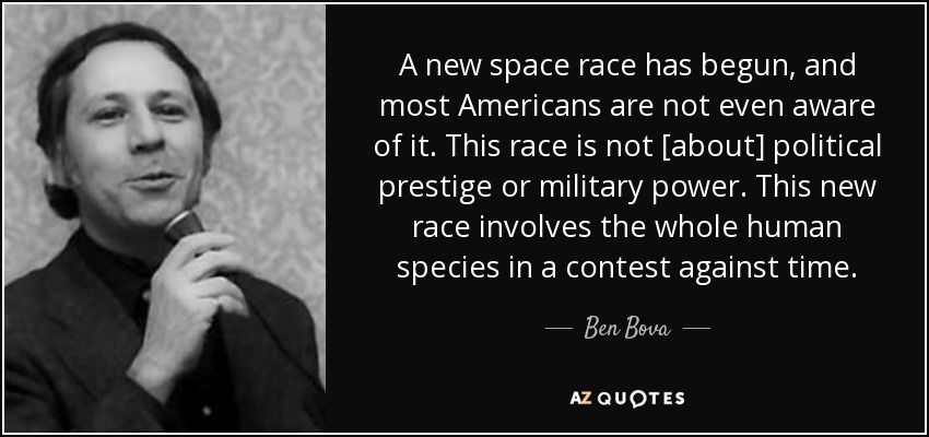 A new space race has begun, and most Americans are not even aware of it. This race is not [about] political prestige or military power. This new race involves the whole human species in a contest against time. - Ben Bova