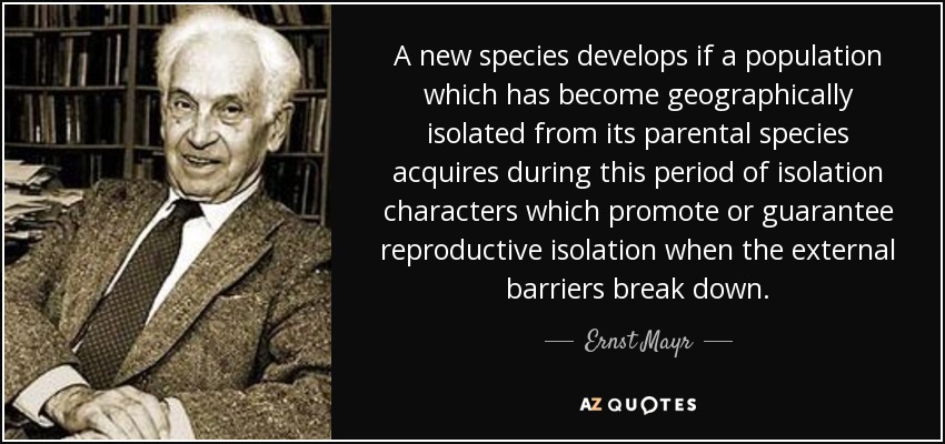 A new species develops if a population which has become geographically isolated from its parental species acquires during this period of isolation characters which promote or guarantee reproductive isolation when the external barriers break down. - Ernst Mayr