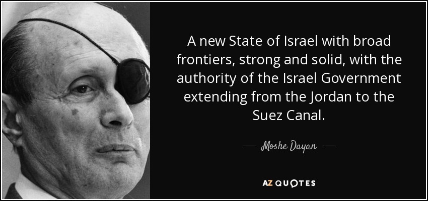 A new State of Israel with broad frontiers, strong and solid, with the authority of the Israel Government extending from the Jordan to the Suez Canal. - Moshe Dayan