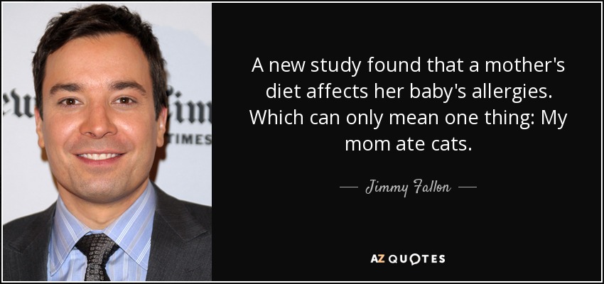 A new study found that a mother's diet affects her baby's allergies. Which can only mean one thing: My mom ate cats. - Jimmy Fallon