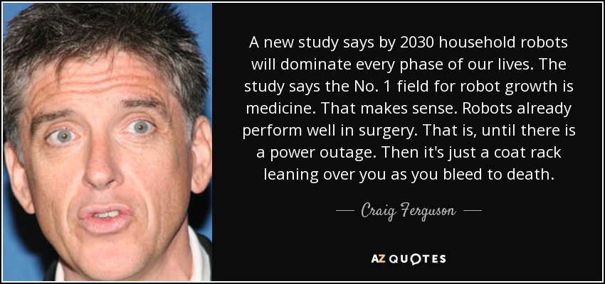 A new study says by 2030 household robots will dominate every phase of our lives. The study says the No. 1 field for robot growth is medicine. That makes sense. Robots already perform well in surgery. That is, until there is a power outage. Then it's just a coat rack leaning over you as you bleed to death. - Craig Ferguson