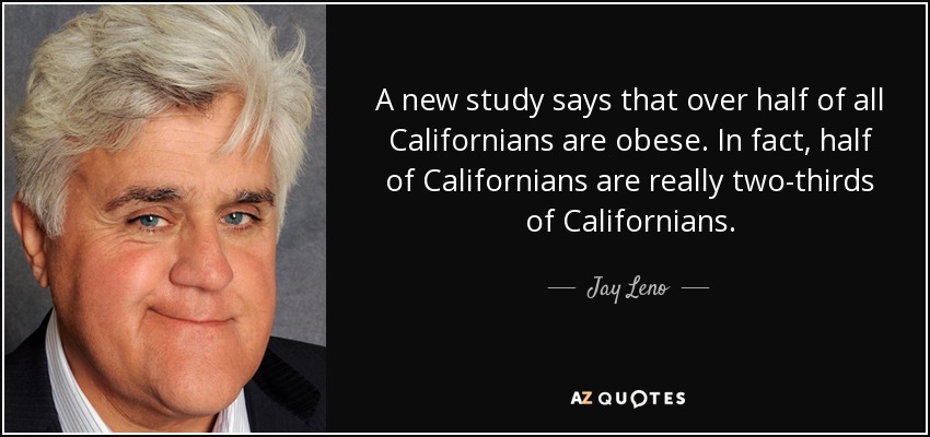 A new study says that over half of all Californians are obese. In fact, half of Californians are really two-thirds of Californians. - Jay Leno