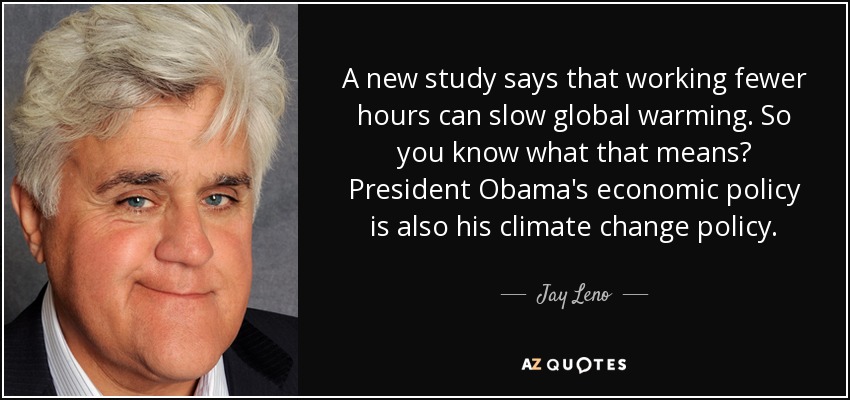 A new study says that working fewer hours can slow global warming. So you know what that means? President Obama's economic policy is also his climate change policy. - Jay Leno