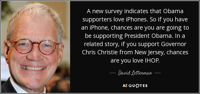 A new survey indicates that Obama supporters love iPhones. So if you have an iPhone, chances are you are going to be supporting President Obama. In a related story, if you support Governor Chris Christie from New Jersey, chances are you love IHOP. - David Letterman