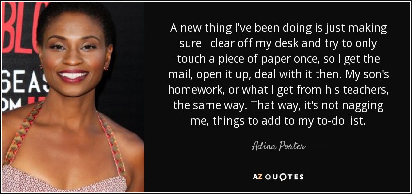 A new thing I've been doing is just making sure I clear off my desk and try to only touch a piece of paper once, so I get the mail, open it up, deal with it then. My son's homework, or what I get from his teachers, the same way. That way, it's not nagging me, things to add to my to-do list. - Adina Porter